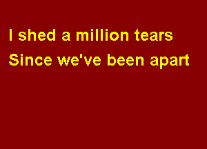 lshed a million tears
Since we've been apart