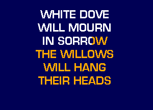 WHITE DOVE

WILL MUURN

IN BORROW
THE WLLOWS

WILL HANG
THEIR HEADS