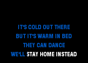 IT'S COLD OUT THERE
BUT IT'S WARM IN BED
THEY CAN DANCE
WE'LL STAY HOME INSTEAD