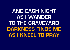 AND EACH NIGHT
AS I WANDER
TO THE GRAVEYARD
DARKNESS FINDS ME
AS I KNEEL T0 PRAY