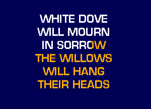 WHITE DOVE
NLL MDURN
IN BORROW

THE WLLOWS
'WILL HANG
THEIR HEADS