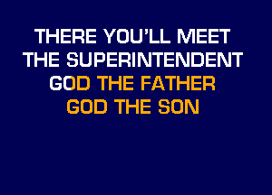 THERE YOU'LL MEET
THE SUPERINTENDENT
GOD THE FATHER
GOD THE SUN