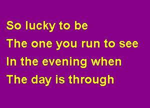 So lucky to be
The one you run to see

In the evening when
The day is through