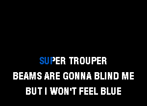 SUPER TROUPER
BEAMS ARE GONNA BLIND ME
BUT I WON'T FEEL BLUE