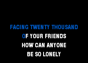 FACING TWENTY THOUSAND

OF YOUR FRIENDS
HOW CAN ANYONE
BE SO LONELY