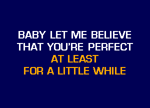 BABY LET ME BELIEVE
THAT YOU'RE PERFECT
AT LEAST
FOR A LITTLE WHILE