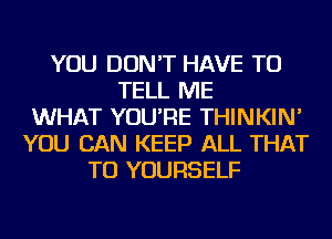 YOU DON'T HAVE TO
TELL ME
WHAT YOU'RE THINKIN'
YOU CAN KEEP ALL THAT
TU YOURSELF