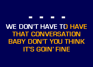 WE DON'T HAVE TO HAVE
THAT CONVERSATION
BABY DON'T YOU THINK

IT'S GOIN' FINE