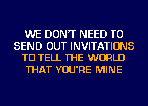 WE DON'T NEED TO
SEND OUT INVITATIONS
TO TELL THE WORLD
THAT YOU'RE MINE