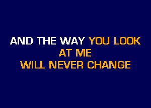 AND THE WAY YOU LOOK
AT ME

WILL NEVER CHANGE