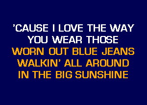 'CAUSE I LOVE THE WAY
YOU WEAR THOSE
WORN OUT BLUE JEANS
WALKIN' ALL AROUND
IN THE BIG SUNSHINE
