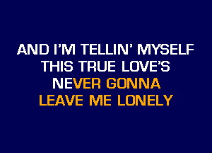 AND I'M TELLIN' MYSELF
THIS TRUE LOVE'S
NEVER GONNA
LEAVE ME LONELY