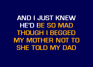 AND I JUST KNEW
HE'D BE SO MAD
THOUGH I BEGGED
MY MOTHER NOT TO
SHE TOLD MY DAD