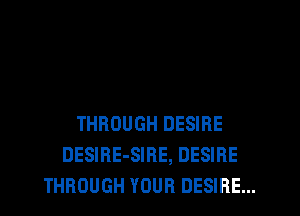 THROUGH DESIRE
DESIRE-SIRE, DESIRE
THROUGH YOUR DESIRE...