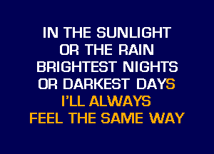 IN THE SUNLIGHT
OR THE RAIN
BRIGHTEST NIGHTS
OR DARKEST DAYS
FLL ALWAYS
FEEL THE SAME WAY