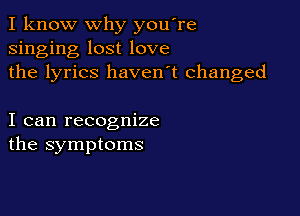 I know why you're
singing lost love
the lyrics haven't changed

I can recognize
the symptoms