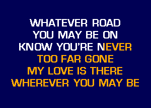 WHATEVER ROAD
YOU MAY BE ON
KNOW YOU'RE NEVER
TOD FAR GONE
MY LOVE IS THERE
WHEREVER YOU MAY BE
