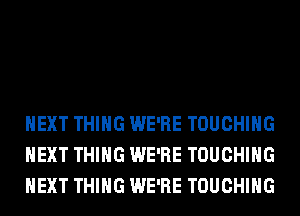 NEXT THING WE'RE TOUCHIHG
NEXT THING WE'RE TOUCHIHG
NEXT THING WE'RE TOUCHIHG