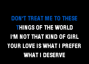 DON'T TREAT ME TO THESE
THINGS OF THE WORLD
I'M NOT THAT KIND OF GIRL
YOUR LOVE IS WHAT I PREFER
WHATI DESERVE