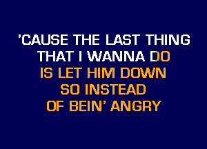 'CAUSE THE LAST THING
THAT I WANNA DO
IS LET HIM DOWN
SO INSTEAD
OF BEIN' ANGRY