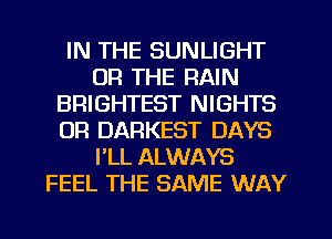 IN THE SUNLIGHT
OR THE RAIN
BRIGHTEST NIGHTS
OR DARKEST DAYS
FLL ALWAYS
FEEL THE SAME WAY