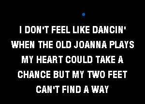 I DON'T FEEL LIKE DANCIH'
WHEN THE OLD JOANNA PLAYS
MY HEART COULD TAKE A
CHANCE BUT MY TWO FEET
CAN'T FIND A WAY