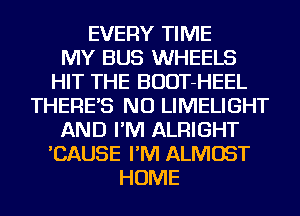 EVERY TIME
MY BUS WHEELS
HIT THE BUDT-HEEL
THERE'S NU LIMELIGHT
AND I'M ALRIGHT
'CAUSE I'M ALMOST
HOME