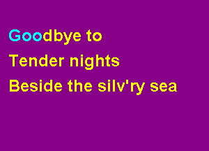Goodbye to
Tender nights

Beside the silv'ry sea