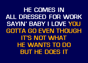 HE COMES IN
ALL DRESSED FOR WORK
SAYIN' BABY I LOVE YOU
GO'ITA GO EVEN THOUGH
IT'S NOT WHAT
HE WANTS TO DO
BUT HE DOES IT