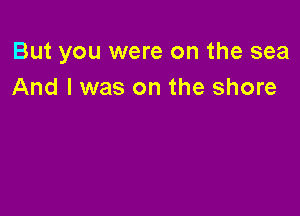 But you were on the sea
And I was on the shore