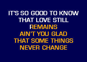 IT'S SO GOOD TO KNOW
THAT LOVE STILL
REMAINS
AIN'T YOU GLAD
THAT SOME THINGS
NEVER CHANGE