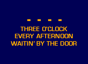 THREE O'CLOCK
EVERY AFTERNOON

WAITIN BY THE DOOR