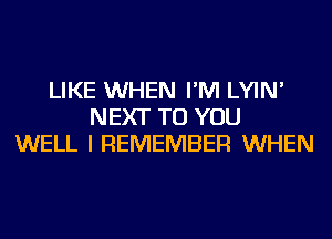 LIKE WHEN I'M LYIN'
NEXT TO YOU
WELL I REMEMBER WHEN