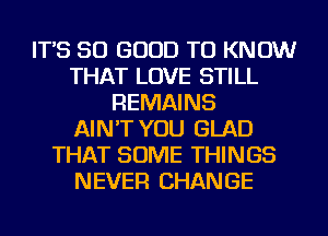 IT'S SO GOOD TO KNOW
THAT LOVE STILL
REMAINS
AIN'T YOU GLAD
THAT SOME THINGS
NEVER CHANGE