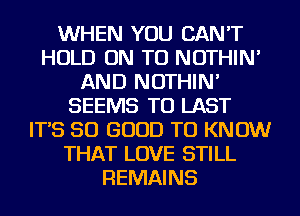 WHEN YOU CAN'T
HOLD ON TO NOTHIN'
AND NOTHIN'
SEEMS TO LAST
IT'S SO GOOD TO KNOW
THAT LOVE STILL
REMAINS