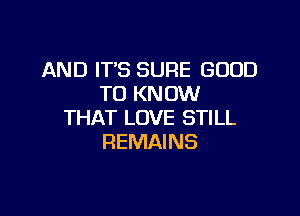 AND IT'S SURE GOOD
TO KNOW

THAT LOVE STILL
REMAI NS