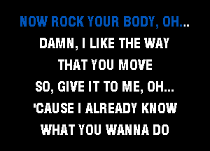 HOW BOOK YOUR BODY, 0H...
DAMN, I LIKE THE WAY
THAT YOU MOVE
SO, GIVE IT TO ME, 0H...
'CAU SE I ALREADY KN 0W
WHAT YOU WANNA DO