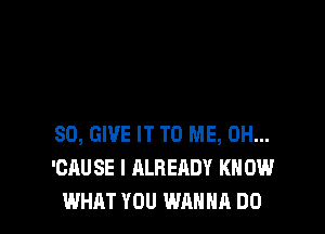 SO, GIVE IT TO ME, 0H...
'CAUSE I ALREADY KN 0W
WHAT YOU WANNA DO