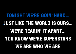 TONIGHT WE'RE GOIH' HARD...
JUST LIKE THE WORLD IS OURS...
WE'RE TEARIH' IT APART...
YOU KNOW WE'RE SUPERSTARS
WE ARE WHO WE ARE