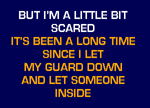 BUT I'M A LITTLE BIT
SCARED
ITS BEEN A LONG TIME
SINCE I LET
MY GUARD DOWN
AND LET SOMEONE
INSIDE