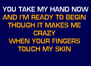 YOU TAKE MY HAND NOW
AND I'M READY TO BEGIN
THOUGH IT MAKES ME
CRAZY
WHEN YOUR FINGERS
TOUCH MY SKIN