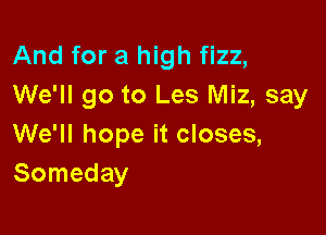 And for a high fizz,
We'll go to Les Miz, say

We'll hope it closes,
Someday