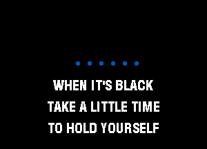 WHEN IT'S BLACK
TAKE A LITTLE TIME
TO HOLD YOURSELF