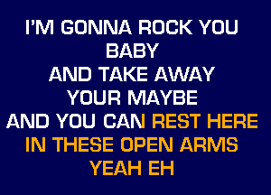 I'M GONNA ROCK YOU
BABY
AND TAKE AWAY
YOUR MAYBE
AND YOU CAN REST HERE
IN THESE OPEN ARMS
YEAH EH