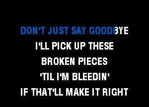 DON'T JUST SAY GOODBYE
I'LL PICK UP THESE
BROKEN PIECES
'TIL I'M BLEEDIH'

IF THAT'LL MAKE IT RIGHT
