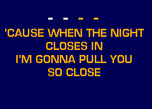 'CAUSE WHEN THE NIGHT
CLOSES IN
I'M GONNA PULL YOU
SO CLOSE