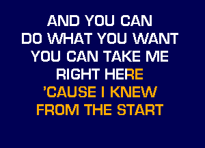 AND YOU CAN
DO WHAT YOU WANT
YOU CAN TAKE ME
RIGHT HERE
'CAUSE I KNEW
FROM THE START