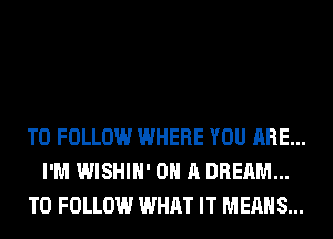 TO FOLLOW WHERE YOU ARE...
I'M WISHIH' ON A DREAM...
TO FOLLOW WHAT IT MEANS...
