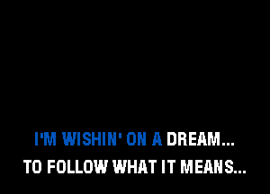 I'M WISHIH' ON A DREAM...
TO FOLLOW WHAT IT MEANS...