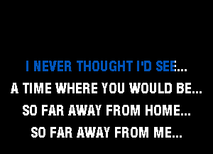 I NEVER THOUGHT I'D SEE...
A TIME WHERE YOU WOULD BE...
SO FAR AWAY FROM HOME...
SO FAR AWAY FROM ME...